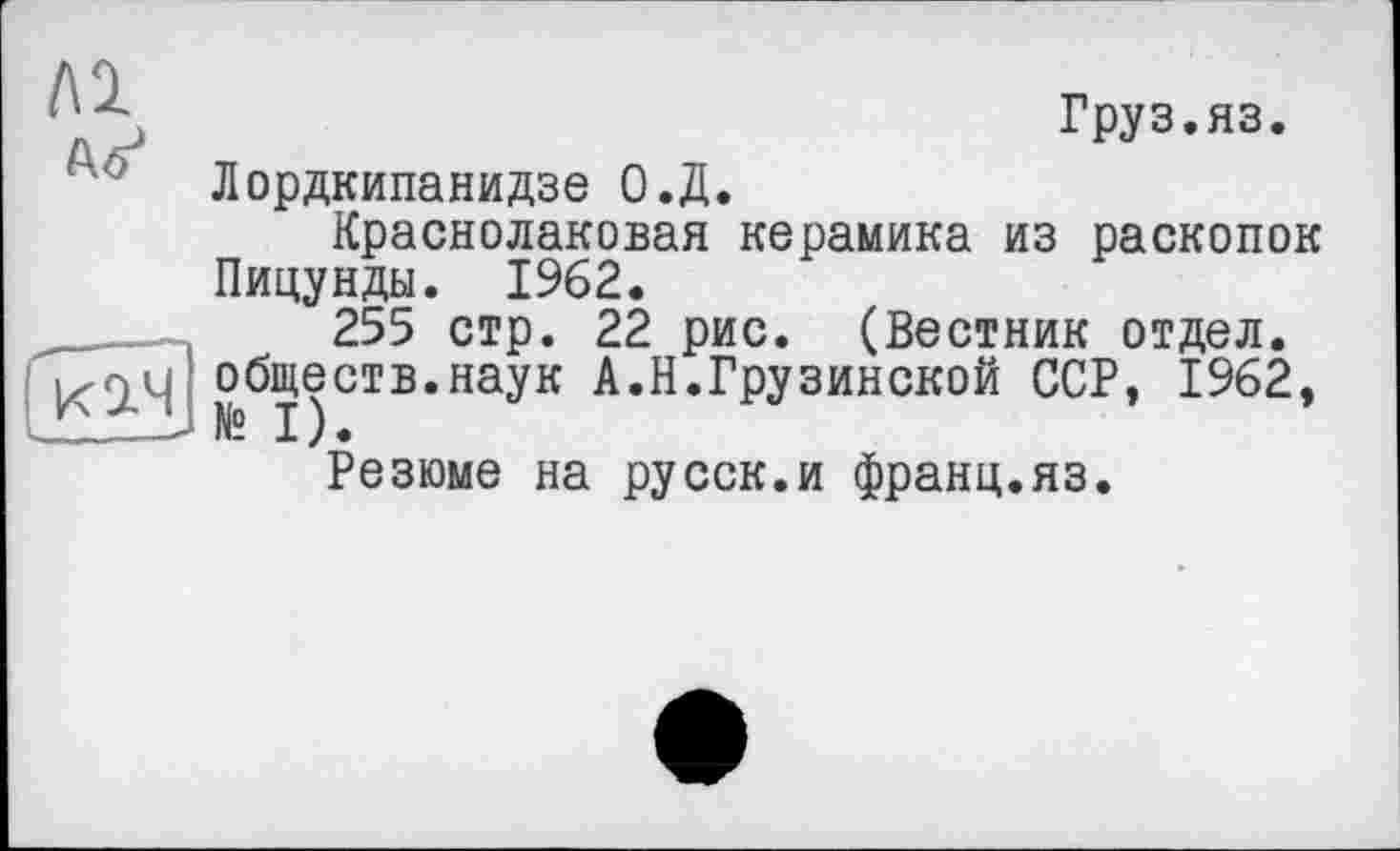 ﻿Груз.яз.
Лордкипанидзе О.Д.
Краснолаковая керамика из раскопок Пицунды. 1962.
255 стр. 22 рис. (Вестник отдел, обществ.наук А.Н.Грузинской ССР, 1962,
Резюме на русск.и франц.яз.